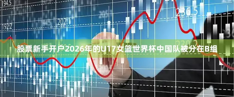 股票新手开户2026年的U17女篮世界杯中国队被分在B组