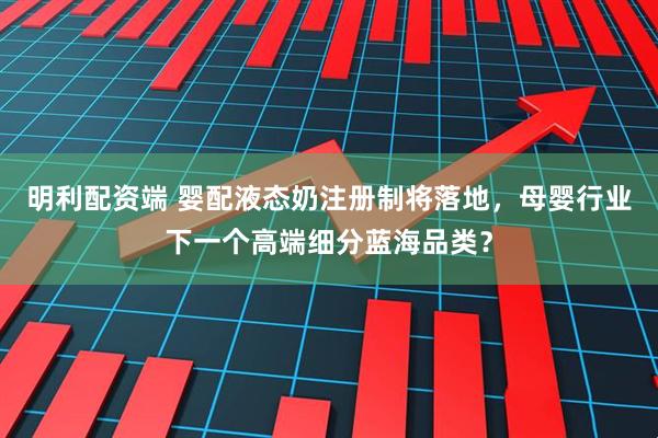 明利配资端 婴配液态奶注册制将落地，母婴行业下一个高端细分蓝海品类？