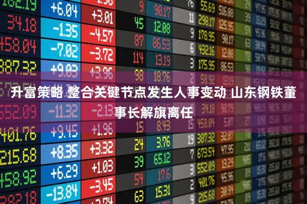 升富策略 整合关键节点发生人事变动 山东钢铁董事长解旗离任