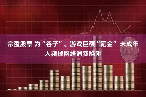 常盈股票 为“谷子”、游戏巨额“氪金” 未成年人频掉网络消费陷阱