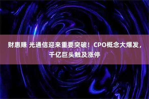 财惠赚 光通信迎来重要突破!CPO概念大爆发,千亿巨头触及涨停
