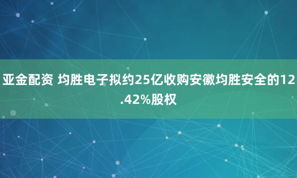 亚金配资 均胜电子拟约25亿收购安徽均胜安全的12.42%股权
