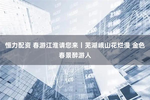 恒力配资 春游江淮请您来丨芜湖峨山花烂漫 金色春景醉游人
