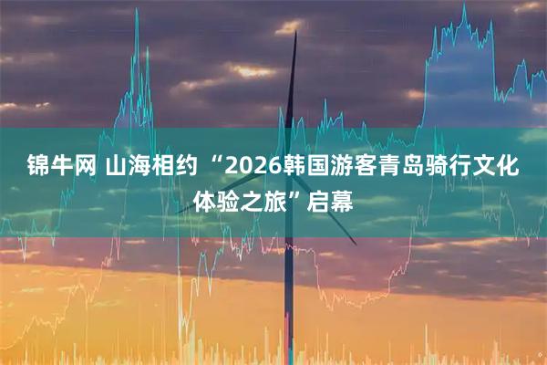 锦牛网 山海相约 “2026韩国游客青岛骑行文化体验之旅”启幕
