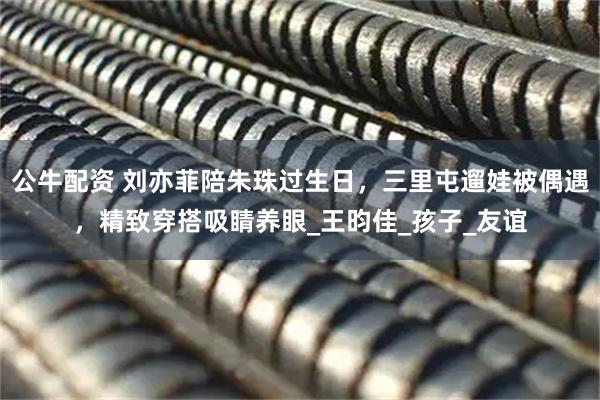 公牛配资 刘亦菲陪朱珠过生日,三里屯遛娃被偶遇,精致穿搭吸睛养眼_王昀佳_孩子_友谊