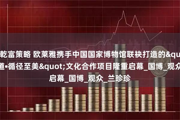 乾富策略 欧莱雅携手中国国家博物馆联袂打造的"美之道•循径至美"文化合作项目隆重启幕_国博_观众_兰珍珍