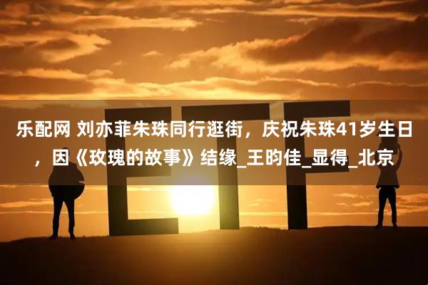 乐配网 刘亦菲朱珠同行逛街,庆祝朱珠41岁生日,因《玫瑰的故事》结缘_王昀佳_显得_北京