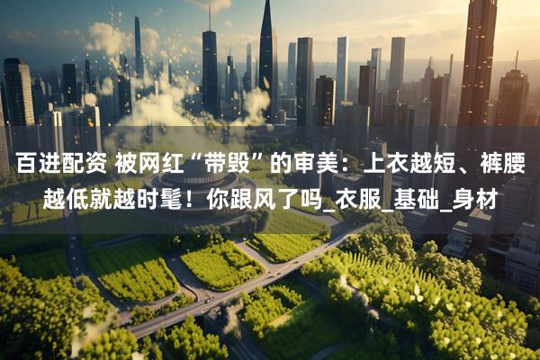 百进配资 被网红“带毁”的审美:上衣越短、裤腰越低就越时髦!你跟风了吗_衣服_基础_身材